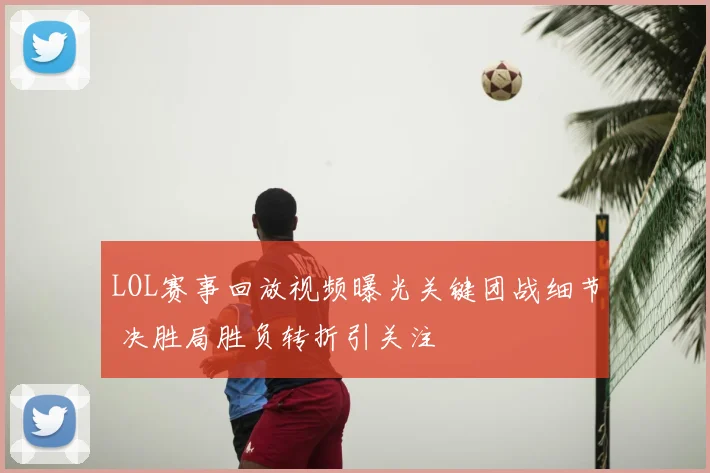 LOL赛事回放视频曝光关键团战细节 决胜局胜负转折引关注