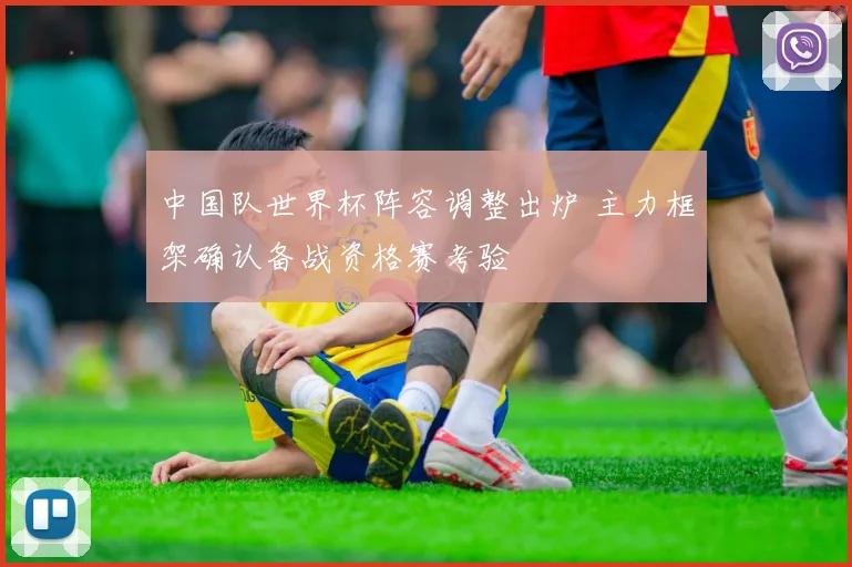 中国队世界杯阵容调整出炉 主力框架确认备战资格赛考验