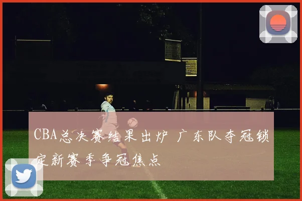 CBA总决赛结果出炉 广东队夺冠锁定新赛季争冠焦点