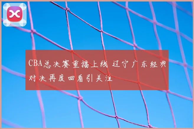 CBA总决赛重播上线 辽宁广东经典对决再度回看引关注