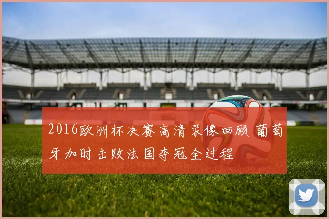 2016欧洲杯决赛高清录像回顾 葡萄牙加时击败法国夺冠全过程