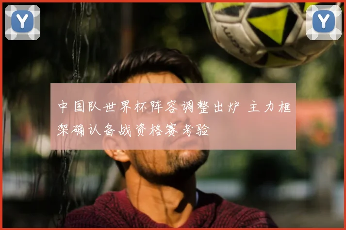 中国队世界杯阵容调整出炉 主力框架确认备战资格赛考验