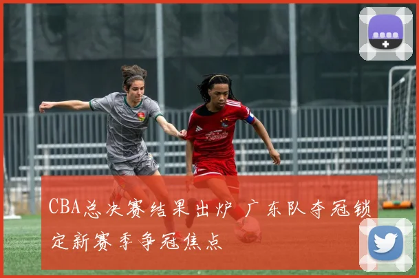 CBA总决赛结果出炉 广东队夺冠锁定新赛季争冠焦点